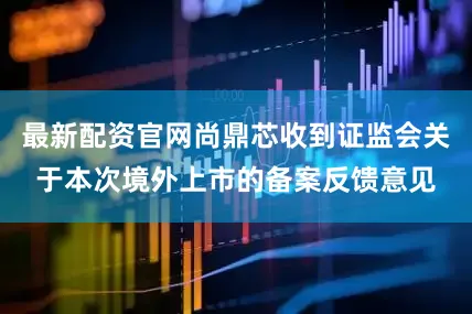 最新配资官网尚鼎芯收到证监会关于本次境外上市的备案反馈意见