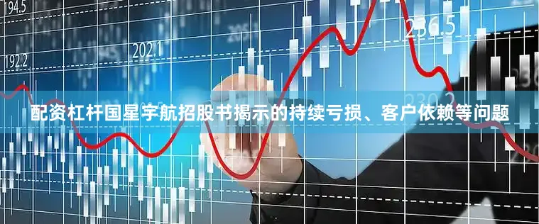 配资杠杆国星宇航招股书揭示的持续亏损、客户依赖等问题