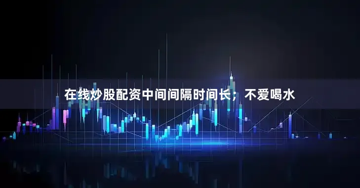 在线炒股配资中间间隔时间长；不爱喝水