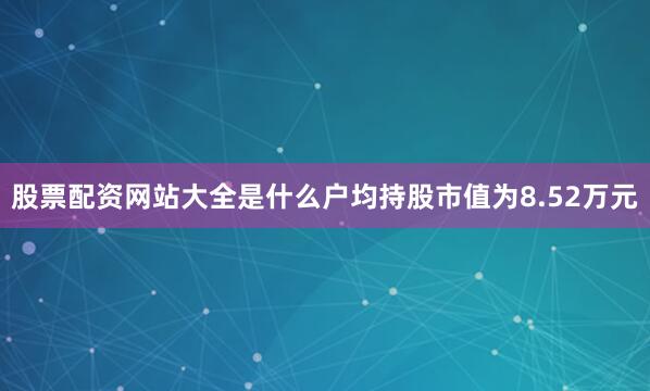 股票配资网站大全是什么户均持股市值为8.52万元