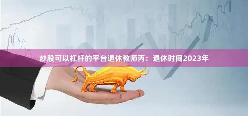炒股可以杠杆的平台退休教师丙：退休时间2023年