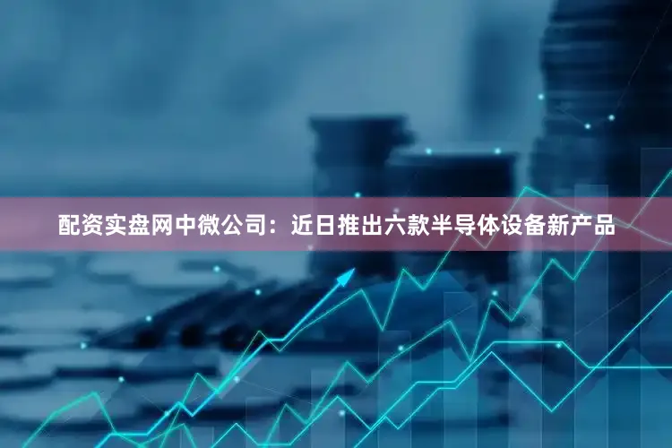 配资实盘网　　中微公司：近日推出六款半导体设备新产品